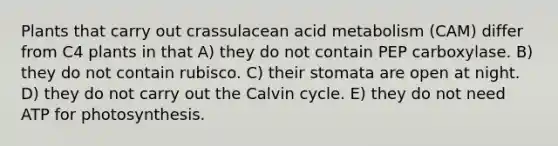 Plants that carry out crassulacean acid metabolism (CAM) differ from C4 plants in that A) they do not contain PEP carboxylase. B) they do not contain rubisco. C) their stomata are open at night. D) they do not carry out the Calvin cycle. E) they do not need ATP for photosynthesis.