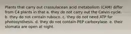 Plants that carry out crassulacean acid metabolism (CAM) differ from C4 plants in that a. they do not carry out the Calvin cycle. b. they do not contain rubisco. c. they do not need ATP for photosynthesis. d. they do not contain PEP carboxylase. e. their stomata are open at night.