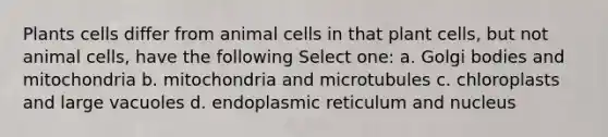 Plants cells differ from animal cells in that plant cells, but not animal cells, have the following Select one: a. Golgi bodies and mitochondria b. mitochondria and microtubules c. chloroplasts and large vacuoles d. endoplasmic reticulum and nucleus