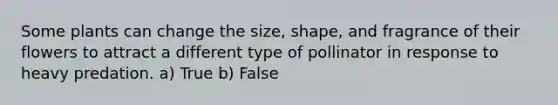 Some plants can change the size, shape, and fragrance of their flowers to attract a different type of pollinator in response to heavy predation. a) True b) False