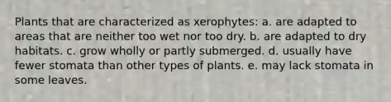 Plants that are characterized as xerophytes: a. are adapted to areas that are neither too wet nor too dry. b. are adapted to dry habitats. c. grow wholly or partly submerged. d. usually have fewer stomata than other types of plants. e. may lack stomata in some leaves.