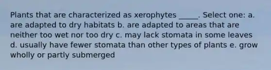 Plants that are characterized as xerophytes _____. Select one: a. are adapted to dry habitats b. are adapted to areas that are neither too wet nor too dry c. may lack stomata in some leaves d. usually have fewer stomata than other types of plants e. grow wholly or partly submerged