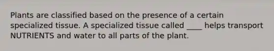 Plants are classified based on the presence of a certain specialized tissue. A specialized tissue called ____ helps transport NUTRIENTS and water to all parts of the plant.