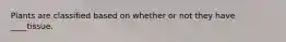 Plants are classified based on whether or not they have ____tissue.