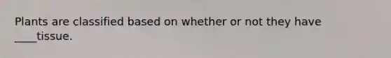 Plants are classified based on whether or not they have ____tissue.