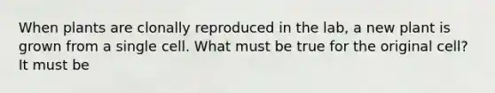 When plants are clonally reproduced in the lab, a new plant is grown from a single cell. What must be true for the original cell? It must be