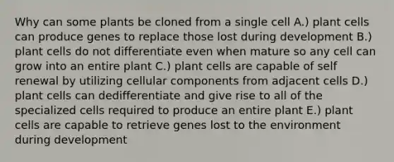 Why can some plants be cloned from a single cell A.) plant cells can produce genes to replace those lost during development B.) plant cells do not differentiate even when mature so any cell can grow into an entire plant C.) plant cells are capable of self renewal by utilizing cellular components from adjacent cells D.) plant cells can dedifferentiate and give rise to all of the specialized cells required to produce an entire plant E.) plant cells are capable to retrieve genes lost to the environment during development