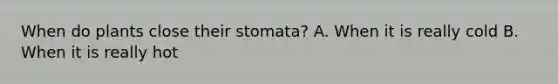 When do plants close their stomata? A. When it is really cold B. When it is really hot