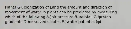 Plants & Colonization of Land the amount and direction of movement of water in plants can be predicted by measuring which of the following A.)air pressure B.)rainfall C.)proton gradients D.)dissolved solutes E.)water potential (ψ)