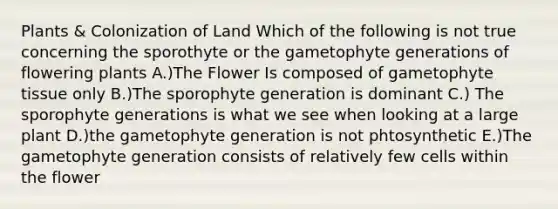 Plants & Colonization of Land Which of the following is not true concerning the sporothyte or the gametophyte generations of flowering plants A.)The Flower Is composed of gametophyte tissue only B.)The sporophyte generation is dominant C.) The sporophyte generations is what we see when looking at a large plant D.)the gametophyte generation is not phtosynthetic E.)The gametophyte generation consists of relatively few cells within the flower