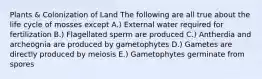 Plants & Colonization of Land The following are all true about the life cycle of mosses except A.) External water required for fertilization B.) Flagellated sperm are produced C.) Antherdia and archeognia are produced by gametophytes D.) Gametes are directly produced by meiosis E.) Gametophytes germinate from spores