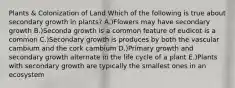 Plants & Colonization of Land Which of the following is true about secondary growth in plants? A.)Flowers may have secondary growth B.)Seconda growth is a common feature of eudicot is a common C.)Secondary growth is produces by both the vascular cambium and the cork cambium D.)Primary growth and secondary growth alternate in the life cycle of a plant E.)Plants with secondary growth are typically the smallest ones in an ecosystem