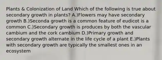 Plants & Colonization of Land Which of the following is true about secondary growth in plants? A.)Flowers may have secondary growth B.)Seconda growth is a common feature of eudicot is a common C.)Secondary growth is produces by both the vascular cambium and the cork cambium D.)Primary growth and secondary growth alternate in the life cycle of a plant E.)Plants with secondary growth are typically the smallest ones in an ecosystem