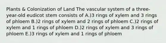 Plants & Colonization of Land The vascular system of a three-year-old eudicot stem consists of A.)3 rings of xylem and 3 rings of phloem B.)2 rings of xylem and 2 rings of phloem C.)2 rings of xylem and 1 rings of phloem D.)2 rings of xylem and 3 rings of phloem E.)3 rings of xylem and 1 rings of phloem