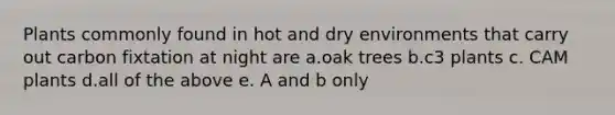 Plants commonly found in hot and dry environments that carry out carbon fixtation at night are a.oak trees b.c3 plants c. CAM plants d.all of the above e. A and b only