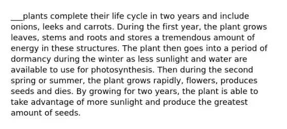 ___plants complete their life cycle in two years and include onions, leeks and carrots. During the first year, the plant grows leaves, stems and roots and stores a tremendous amount of energy in these structures. The plant then goes into a period of dormancy during the winter as less sunlight and water are available to use for photosynthesis. Then during the second spring or summer, the plant grows rapidly, flowers, produces seeds and dies. By growing for two years, the plant is able to take advantage of more sunlight and produce the greatest amount of seeds.