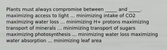 Plants must always compromise between _____ and _____. maximizing access to light ... minimizing intake of CO2 maximizing water loss ... minimizing H+ protons maximizing transport of minerals ... minimizing transport of sugars maximizing photosynthesis ... minimizing water loss maximizing water absorption ... minimizing leaf area