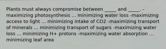 Plants must always compromise between _____ and _____. -maximizing photosynthesis ... minimizing water loss -maximizing access to light ... minimizing intake of CO2 -maximizing transport of minerals ... minimizing transport of sugars -maximizing water loss ... minimizing H+ protons -maximizing water absorption ... minimizing leaf area