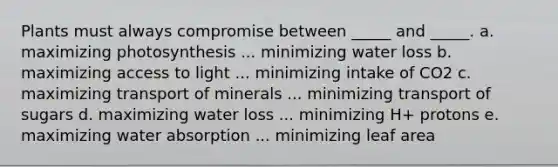 Plants must always compromise between _____ and _____. a. maximizing photosynthesis ... minimizing water loss b. maximizing access to light ... minimizing intake of CO2 c. maximizing transport of minerals ... minimizing transport of sugars d. maximizing water loss ... minimizing H+ protons e. maximizing water absorption ... minimizing leaf area