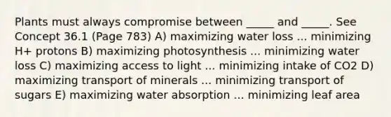 Plants must always compromise between _____ and _____. See Concept 36.1 (Page 783) A) maximizing water loss ... minimizing H+ protons B) maximizing photosynthesis ... minimizing water loss C) maximizing access to light ... minimizing intake of CO2 D) maximizing transport of minerals ... minimizing transport of sugars E) maximizing water absorption ... minimizing leaf area