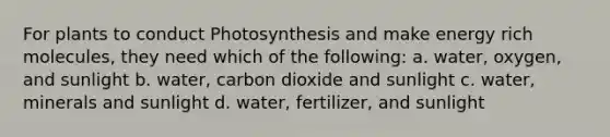 For plants to conduct Photosynthesis and make energy rich molecules, they need which of the following: a. water, oxygen, and sunlight b. water, carbon dioxide and sunlight c. water, minerals and sunlight d. water, fertilizer, and sunlight