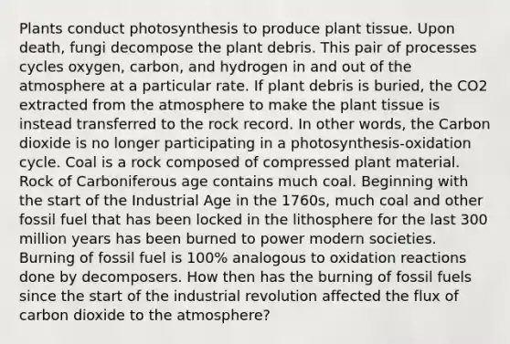 Plants conduct photosynthesis to produce plant tissue. Upon death, fungi decompose the plant debris. This pair of processes cycles oxygen, carbon, and hydrogen in and out of the atmosphere at a particular rate. If plant debris is buried, the CO2 extracted from the atmosphere to make the plant tissue is instead transferred to the rock record. In other words, the Carbon dioxide is no longer participating in a photosynthesis-oxidation cycle. Coal is a rock composed of compressed plant material. Rock of Carboniferous age contains much coal. Beginning with the start of the Industrial Age in the 1760s, much coal and other fossil fuel that has been locked in the lithosphere for the last 300 million years has been burned to power modern societies. Burning of fossil fuel is 100% analogous to oxidation reactions done by decomposers. How then has the burning of fossil fuels since the start of the industrial revolution affected the flux of carbon dioxide to the atmosphere?