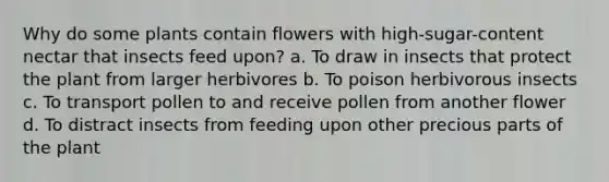 Why do some plants contain flowers with high-sugar-content nectar that insects feed upon? a. To draw in insects that protect the plant from larger herbivores b. To poison herbivorous insects c. To transport pollen to and receive pollen from another flower d. To distract insects from feeding upon other precious parts of the plant