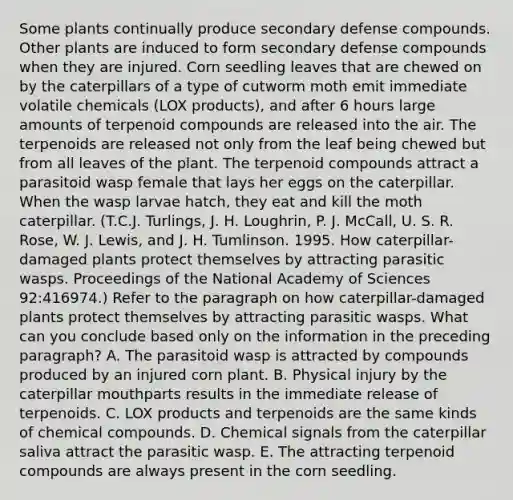 Some plants continually produce secondary defense compounds. Other plants are induced to form secondary defense compounds when they are injured. Corn seedling leaves that are chewed on by the caterpillars of a type of cutworm moth emit immediate volatile chemicals (LOX products), and after 6 hours large amounts of terpenoid compounds are released into the air. The terpenoids are released not only from the leaf being chewed but from all leaves of the plant. The terpenoid compounds attract a parasitoid wasp female that lays her eggs on the caterpillar. When the wasp larvae hatch, they eat and kill the moth caterpillar. (T.C.J. Turlings, J. H. Loughrin, P. J. McCall, U. S. R. Rose, W. J. Lewis, and J. H. Tumlinson. 1995. How caterpillar-damaged plants protect themselves by attracting parasitic wasps. Proceedings of the National Academy of Sciences 92:416974.) Refer to the paragraph on how caterpillar-damaged plants protect themselves by attracting parasitic wasps. What can you conclude based only on the information in the preceding paragraph? A. The parasitoid wasp is attracted by compounds produced by an injured corn plant. B. Physical injury by the caterpillar mouthparts results in the immediate release of terpenoids. C. LOX products and terpenoids are the same kinds of chemical compounds. D. Chemical signals from the caterpillar saliva attract the parasitic wasp. E. The attracting terpenoid compounds are always present in the corn seedling.