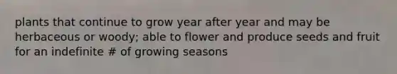 plants that continue to grow year after year and may be herbaceous or woody; able to flower and produce seeds and fruit for an indefinite # of growing seasons