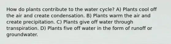 How do plants contribute to the water cycle? A) Plants cool off the air and create condensation. B) Plants warm the air and create precipitation. C) Plants give off water through transpiration. D) Plants five off water in the form of runoff or groundwater.