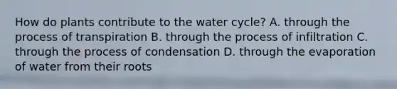 How do plants contribute to the water cycle? A. through the process of transpiration B. through the process of infiltration C. through the process of condensation D. through the evaporation of water from their roots