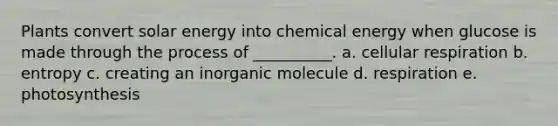 Plants convert solar energy into chemical energy when glucose is made through the process of __________. a. cellular respiration b. entropy c. creating an inorganic molecule d. respiration e. photosynthesis