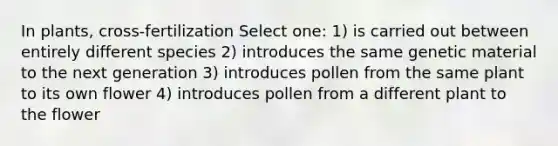 In plants, cross-fertilization Select one: 1) is carried out between entirely different species 2) introduces the same genetic material to the next generation 3) introduces pollen from the same plant to its own flower 4) introduces pollen from a different plant to the flower