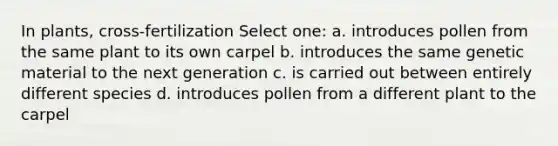 In plants, cross-fertilization Select one: a. introduces pollen from the same plant to its own carpel b. introduces the same genetic material to the next generation c. is carried out between entirely different species d. introduces pollen from a different plant to the carpel