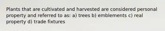 Plants that are cultivated and harvested are considered personal property and referred to as: a) trees b) emblements c) real property d) trade fixtures