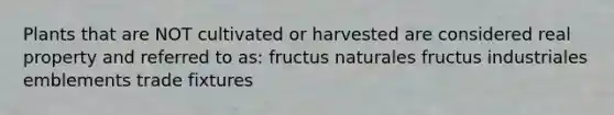 Plants that are NOT cultivated or harvested are considered real property and referred to as: fructus naturales fructus industriales emblements trade fixtures