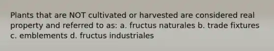 Plants that are NOT cultivated or harvested are considered real property and referred to as: a. fructus naturales b. trade fixtures c. emblements d. fructus industriales