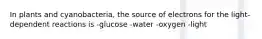 In plants and cyanobacteria, the source of electrons for the light-dependent reactions is -glucose -water -oxygen -light