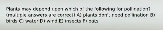 Plants may depend upon which of the following for pollination? (multiple answers are correct) A) plants don't need pollination B) birds C) water D) wind E) insects F) bats