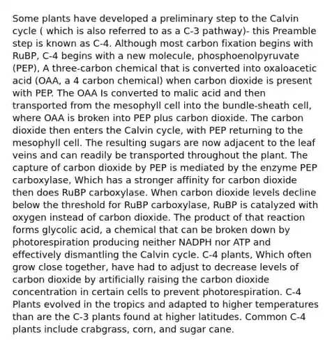 Some plants have developed a preliminary step to the Calvin cycle ( which is also referred to as a C-3 pathway)- this Preamble step is known as C-4. Although most carbon fixation begins with RuBP, C-4 begins with a new molecule, phosphoenolpyruvate (PEP), A three-carbon chemical that is converted into oxaloacetic acid (OAA, a 4 carbon chemical) when carbon dioxide is present with PEP. The OAA Is converted to malic acid and then transported from the mesophyll cell into the bundle-sheath cell, where OAA is broken into PEP plus carbon dioxide. The carbon dioxide then enters the Calvin cycle, with PEP returning to the mesophyll cell. The resulting sugars are now adjacent to the leaf veins and can readily be transported throughout the plant. The capture of carbon dioxide by PEP is mediated by the enzyme PEP carboxylase, Which has a stronger affinity for carbon dioxide then does RuBP carboxylase. When carbon dioxide levels decline below the threshold for RuBP carboxylase, RuBP is catalyzed with oxygen instead of carbon dioxide. The product of that reaction forms glycolic acid, a chemical that can be broken down by photorespiration producing neither NADPH nor ATP and effectively dismantling the Calvin cycle. C-4 plants, Which often grow close together, have had to adjust to decrease levels of carbon dioxide by artificially raising the carbon dioxide concentration in certain cells to prevent photorespiration. C-4 Plants evolved in the tropics and adapted to higher temperatures than are the C-3 plants found at higher latitudes. Common C-4 plants include crabgrass, corn, and sugar cane.