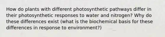 How do plants with different photosynthetic pathways differ in their photosynthetic responses to water and nitrogen? Why do these differences exist (what is the biochemical basis for these differences in response to environment?)