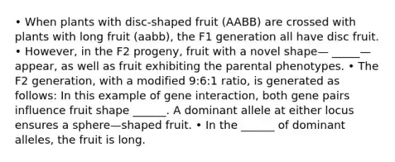 • When plants with disc‐shaped fruit (AABB) are crossed with plants with long fruit (aabb), the F1 generation all have disc fruit. • However, in the F2 progeny, fruit with a novel shape— _____— appear, as well as fruit exhibiting the parental phenotypes. • The F2 generation, with a modified 9:6:1 ratio, is generated as follows: In this example of gene interaction, both gene pairs influence fruit shape ______. A dominant allele at either locus ensures a sphere—shaped fruit. • In the ______ of dominant alleles, the fruit is long.