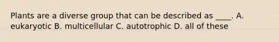 Plants are a diverse group that can be described as ____. A. eukaryotic B. multicellular C. autotrophic D. all of these