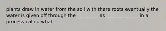 plants draw in water from the soil with there roots eventually the water is given off through the _________ as _______ ______ in a process called what