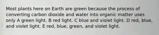 Most plants here on Earth are green because the process of converting carbon dioxide and water into organic matter uses only A green light. B red light. C blue and violet light. D red, blue, and violet light. E red, blue, green, and violet light.