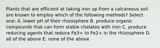 Plants that are efficient at taking iron up from a calcareous soil are known to employ which of the following methods? Select one: A. lower pH of their rhizosphere B. produce organic compounds that can form stable chelates with iron C. produce reducing agents that reduce Fe3+ to Fe2+ in the rhizosphere D. all of the above E. none of the above