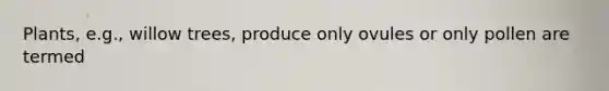 Plants, e.g., willow trees, produce only ovules or only pollen are termed