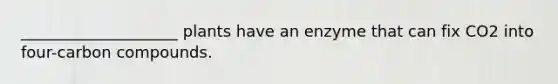 ____________________ plants have an enzyme that can fix CO2 into four-carbon compounds.