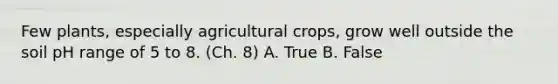 Few plants, especially agricultural crops, grow well outside the soil pH range of 5 to 8. (Ch. 8) A. True B. False