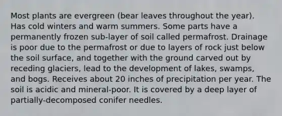 Most plants are evergreen (bear leaves throughout the year). Has cold winters and warm summers. Some parts have a permanently frozen sub-layer of soil called permafrost. Drainage is poor due to the permafrost or due to layers of rock just below the soil surface, and together with the ground carved out by receding glaciers, lead to the development of lakes, swamps, and bogs. Receives about 20 inches of precipitation per year. The soil is acidic and mineral-poor. It is covered by a deep layer of partially-decomposed conifer needles.